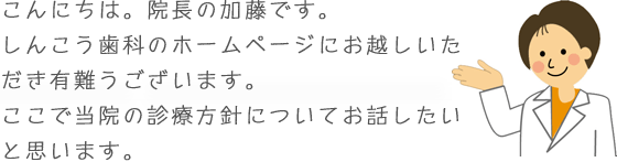 こんにちは。院長の加藤です。しんこう歯科のホームページにお越しいただき有難うございます。ここで当院の診療方針についてお話したいと思います。